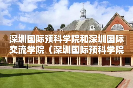 深圳国际预科学院和深圳国际交流学院（深圳国际预科学院和深圳国际交流学院区别）