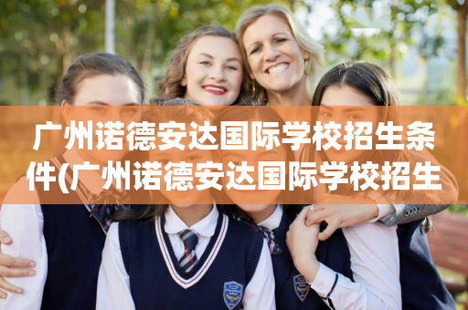 广州诺德安达国际学校招生条件(广州诺德安达国际学校招生条件是什么)