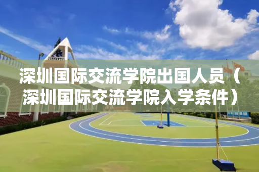 深圳国际交流学院出国人员（深圳国际交流学院入学条件）