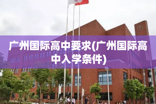 广州国际高中要求(广州国际高中入学条件)