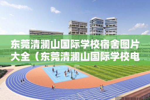 东莞清澜山国际学校宿舍图片大全（东莞清澜山国际学校电话）