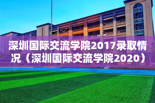 深圳国际交流学院2017录取情况（深圳国际交流学院2020）