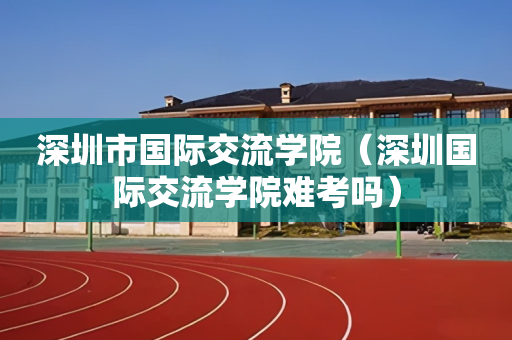 深圳市国际交流学院（深圳国际交流学院难考吗）
