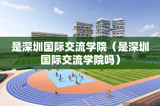 是深圳国际交流学院（是深圳国际交流学院吗）