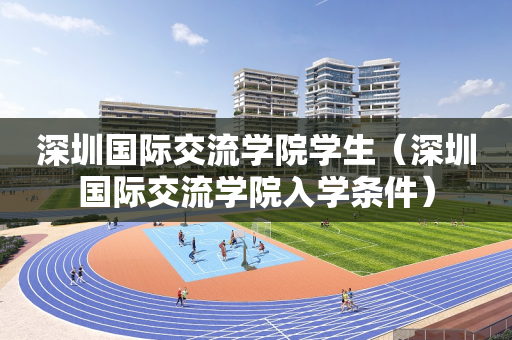 深圳国际交流学院学生（深圳国际交流学院入学条件）