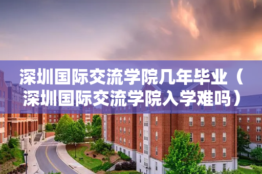 深圳国际交流学院几年毕业（深圳国际交流学院入学难吗）