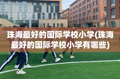 珠海最好的国际学校小学(珠海最好的国际学校小学有哪些)