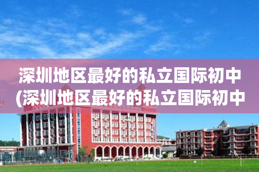深圳地区最好的私立国际初中(深圳地区最好的私立国际初中学校排名)