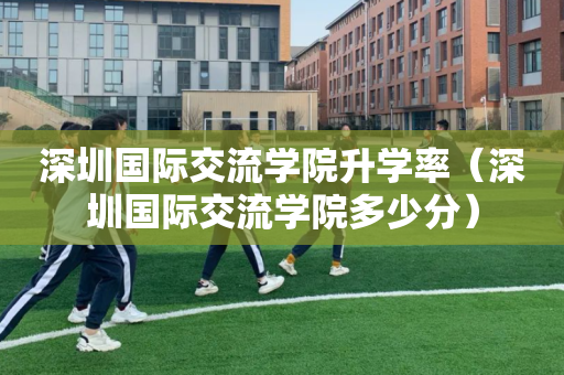 深圳国际交流学院升学率（深圳国际交流学院多少分）