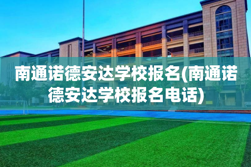 南通诺德安达学校报名(南通诺德安达学校报名电话)