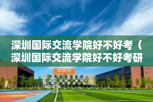 深圳国际交流学院好不好考（深圳国际交流学院好不好考研）