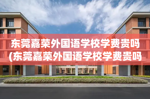 东莞嘉荣外国语学校学费贵吗(东莞嘉荣外国语学校学费贵吗知乎)