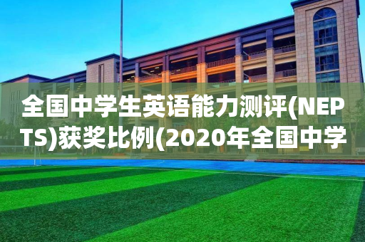 全国中学生英语能力测评(NEPTS)获奖比例(2020年全国中学生英语能力测评nepts初评)