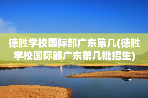 德胜学校国际部广东第几(德胜学校国际部广东第几批招生)