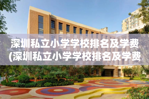 深圳私立小学学校排名及学费(深圳私立小学学校排名及学费标准)