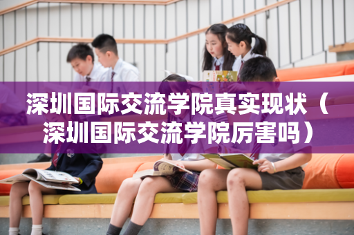 深圳国际交流学院真实现状（深圳国际交流学院厉害吗）