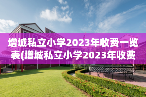增城私立小学2023年收费一览表(增城私立小学2023年收费一览表及价格)