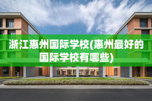 浙江惠州国际学校(惠州最好的国际学校有哪些)