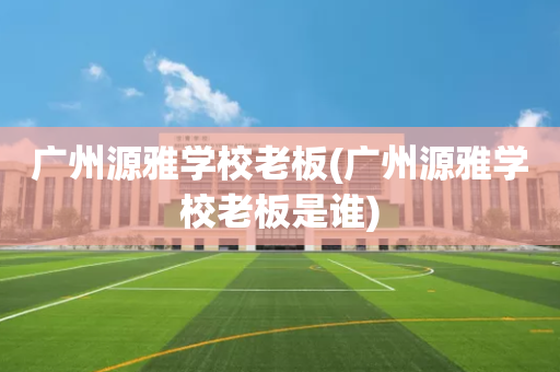 广州源雅学校老板(广州源雅学校老板是谁)