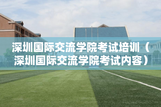 深圳国际交流学院考试培训（深圳国际交流学院考试内容）