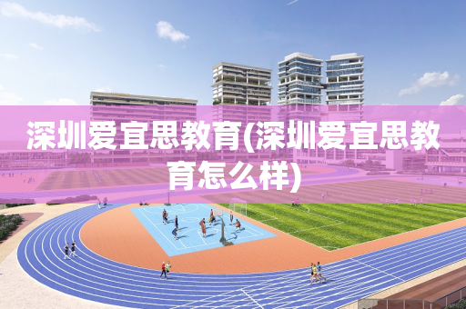 深圳爱宜思教育(深圳爱宜思教育怎么样)