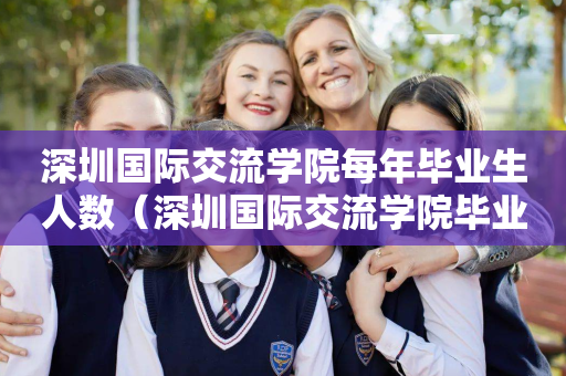 深圳国际交流学院每年毕业生人数（深圳国际交流学院毕业生走向）