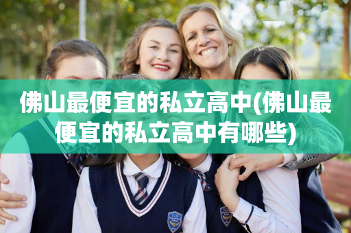 佛山最便宜的私立高中(佛山最便宜的私立高中有哪些)