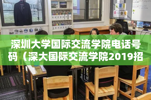 深圳大学国际交流学院电话号码（深大国际交流学院2019招生简章）