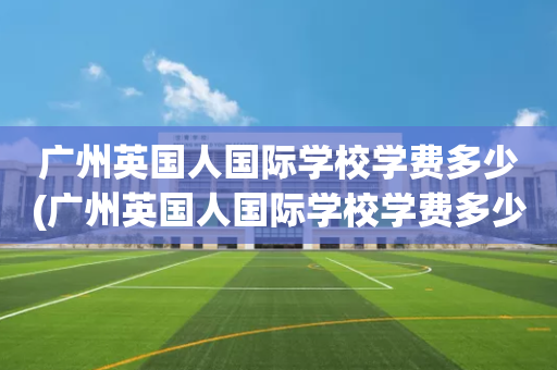 广州英国人国际学校学费多少(广州英国人国际学校学费多少钱一年)