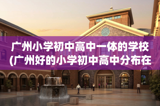 广州小学初中高中一体的学校(广州好的小学初中高中分布在哪个区)