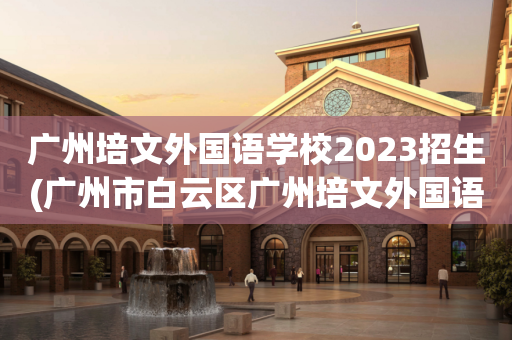 广州培文外国语学校2023招生(广州市白云区广州培文外国语学校民办初一)
