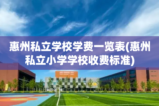 惠州私立学校学费一览表(惠州私立小学学校收费标准)
