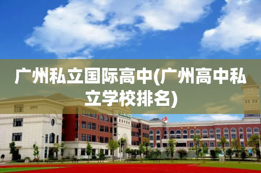 广州私立国际高中(广州高中私立学校排名)