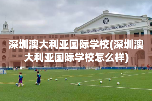 深圳澳大利亚国际学校(深圳澳大利亚国际学校怎么样)