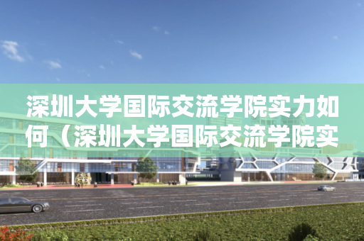 深圳大学国际交流学院实力如何（深圳大学国际交流学院实力如何知乎）