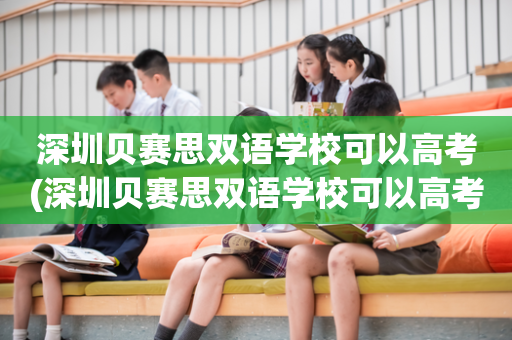 深圳贝赛思双语学校可以高考(深圳贝赛思双语学校可以高考报名吗)