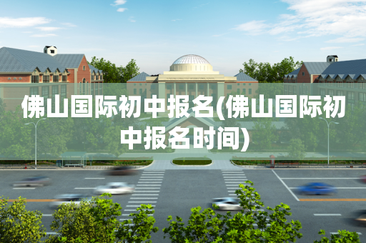佛山国际初中报名(佛山国际初中报名时间)