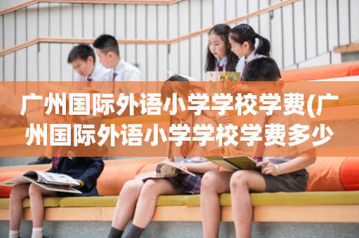 广州国际外语小学学校学费(广州国际外语小学学校学费多少)