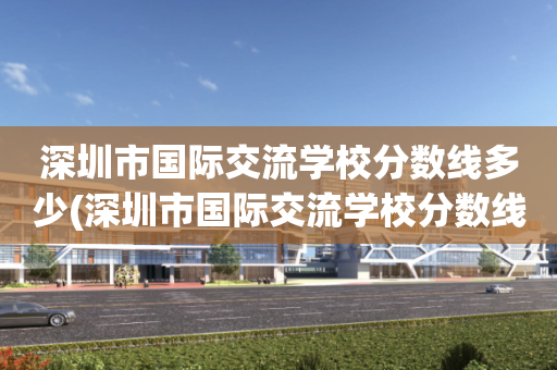 深圳市国际交流学校分数线多少(深圳市国际交流学校分数线多少能上)
