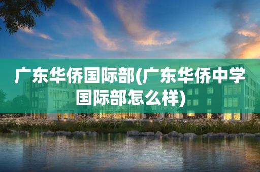 广东华侨国际部(广东华侨中学国际部怎么样)