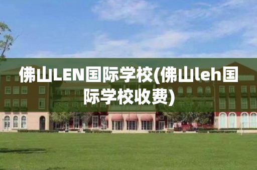 佛山LEN国际学校(佛山leh国际学校收费)