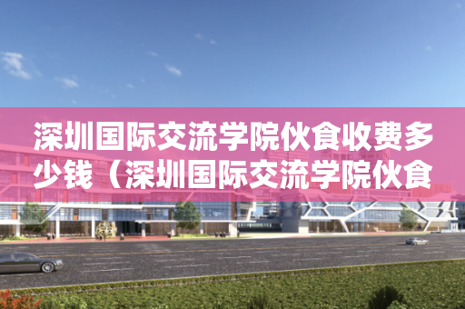 深圳国际交流学院伙食收费多少钱（深圳国际交流学院伙食收费多少钱一天）