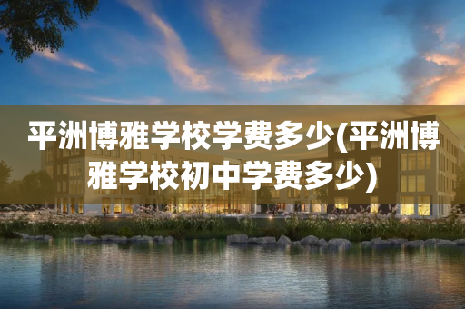 平洲博雅学校学费多少(平洲博雅学校初中学费多少)