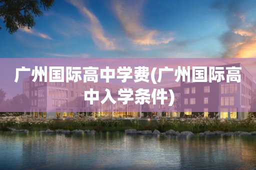 广州国际高中学费(广州国际高中入学条件)
