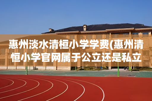 惠州淡水清桓小学学费(惠州清恒小学官网属于公立还是私立)
