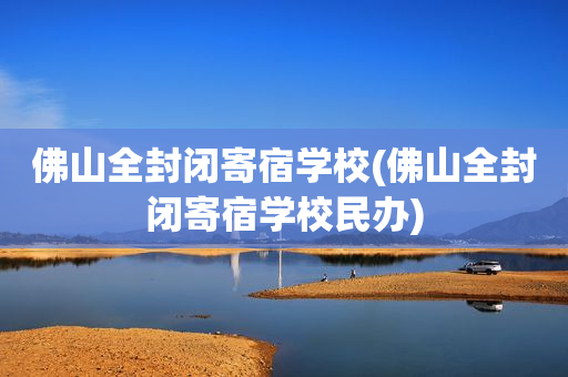 佛山全封闭寄宿学校(佛山全封闭寄宿学校民办)