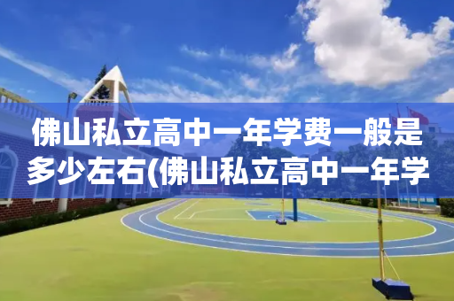 佛山私立高中一年学费一般是多少左右(佛山私立高中一年学费一般是多少左右的)