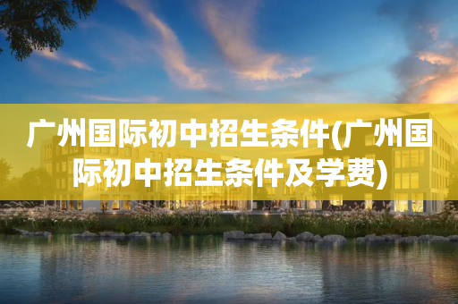 广州国际初中招生条件(广州国际初中招生条件及学费)