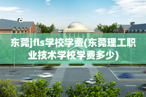 东莞jfls学校学费(东莞理工职业技术学校学费多少)