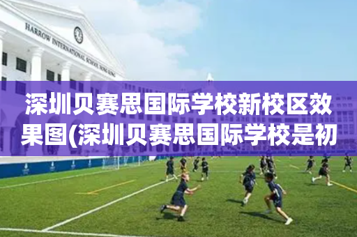 深圳贝赛思国际学校新校区效果图(深圳贝赛思国际学校是初中还是高中)